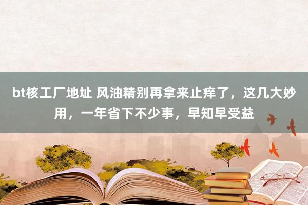 bt核工厂地址 风油精别再拿来止痒了，这几大妙用，一年省下不少事，早知早受益