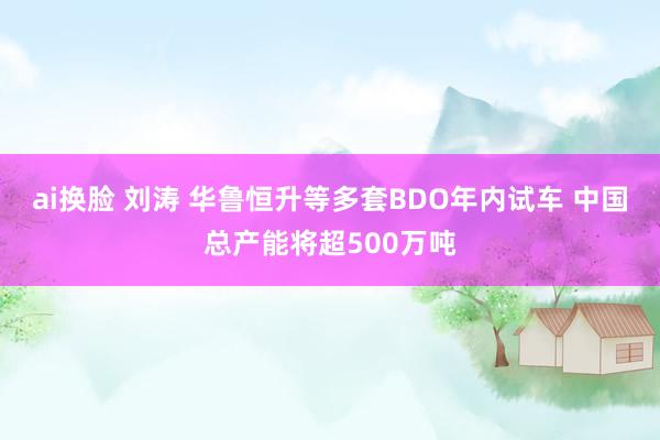 ai换脸 刘涛 华鲁恒升等多套BDO年内试车 中国总产能将超500万吨