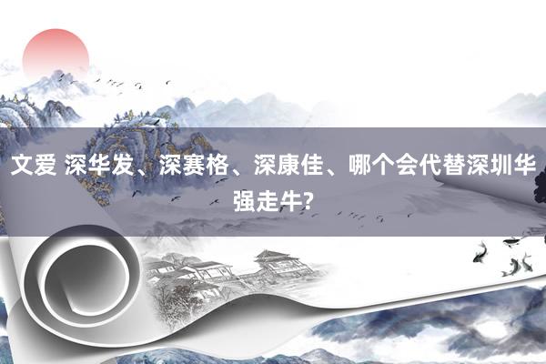 文爱 深华发、深赛格、深康佳、哪个会代替深圳华强走牛?