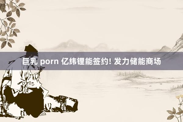 巨乳 porn 亿纬锂能签约! 发力储能商场