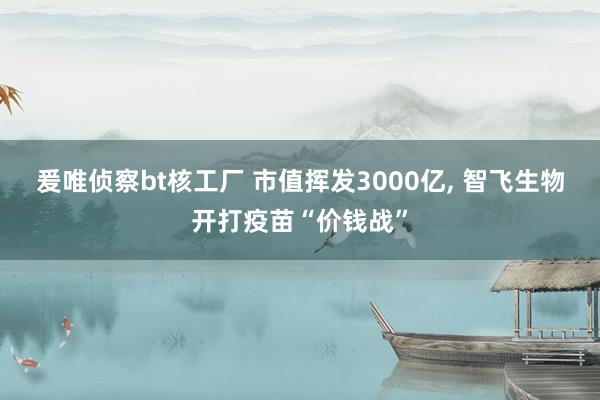 爰唯侦察bt核工厂 市值挥发3000亿， 智飞生物开打疫苗“价钱战”