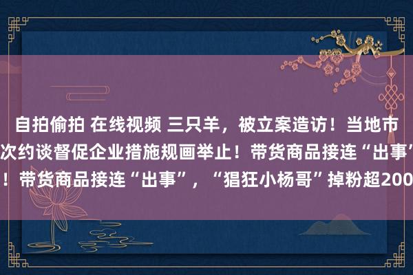 自拍偷拍 在线视频 三只羊，被立案造访！当地市监局：已蚁合关联部门屡次约谈督促企业措施规画举止！带货商品接连“出事”，“猖狂小杨哥”掉粉超200万