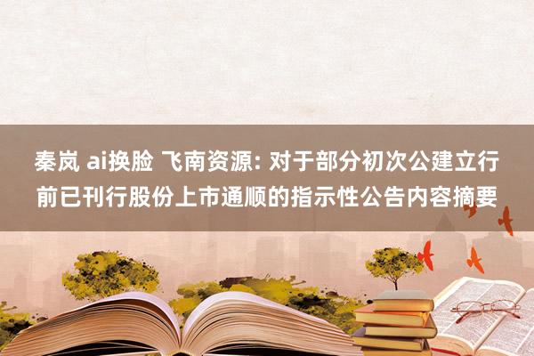 秦岚 ai换脸 飞南资源: 对于部分初次公建立行前已刊行股份上市通顺的指示性公告内容摘要