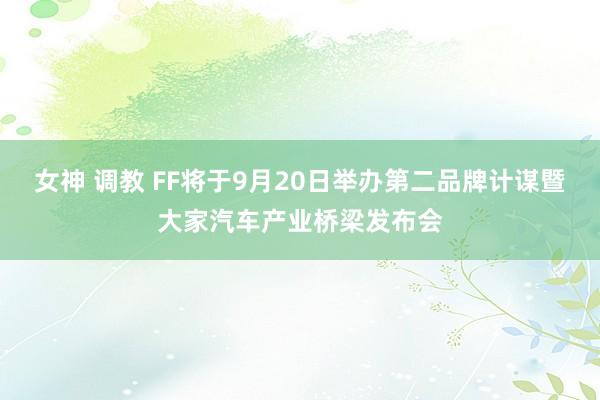 女神 调教 FF将于9月20日举办第二品牌计谋暨大家汽车产业桥梁发布会