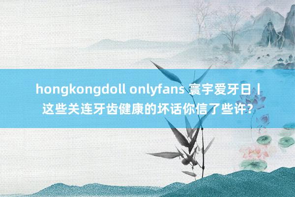 hongkongdoll onlyfans 寰宇爱牙日丨这些关连牙齿健康的坏话你信了些许？