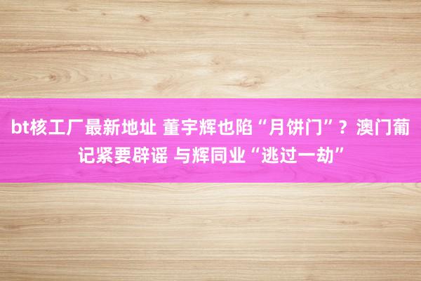 bt核工厂最新地址 董宇辉也陷“月饼门”？澳门葡记紧要辟谣 与辉同业“逃过一劫”