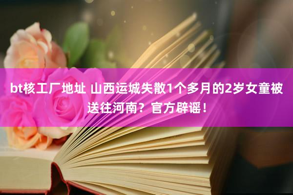 bt核工厂地址 山西运城失散1个多月的2岁女童被送往河南？官方辟谣！