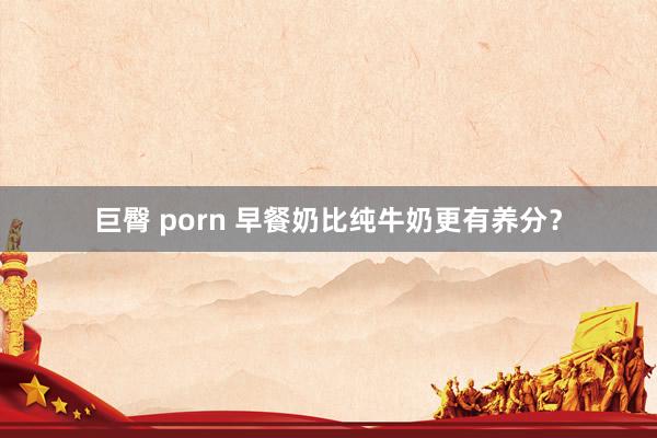 巨臀 porn 早餐奶比纯牛奶更有养分？