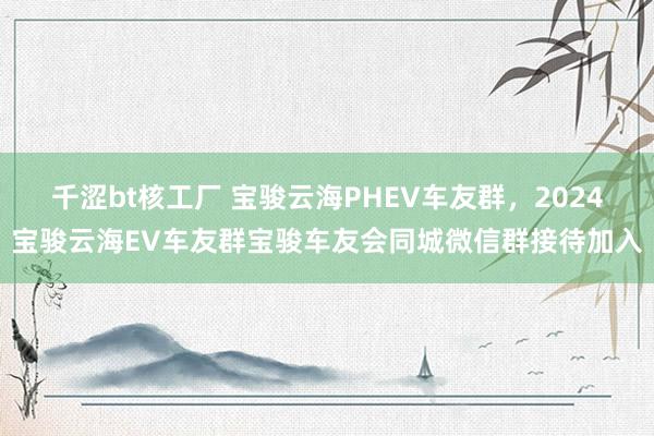 千涩bt核工厂 宝骏云海PHEV车友群，2024宝骏云海EV车友群宝骏车友会同城微信群接待加入