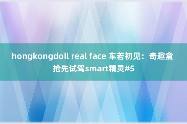 hongkongdoll real face 车若初见：奇趣盒 抢先试驾smart精灵#5