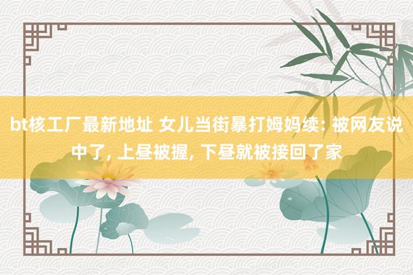 bt核工厂最新地址 女儿当街暴打姆妈续: 被网友说中了， 上昼被握， 下昼就被接回了家