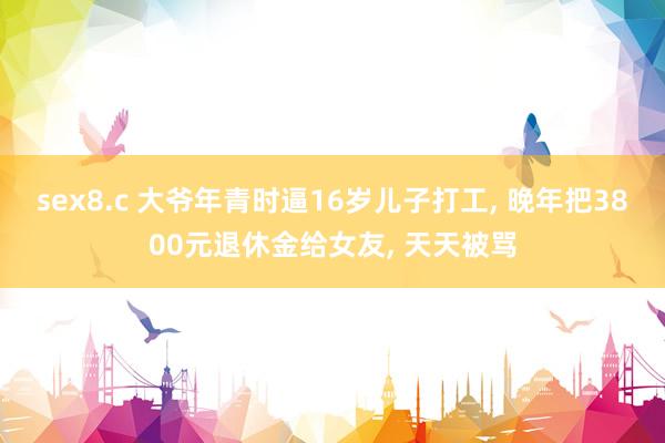 sex8.c 大爷年青时逼16岁儿子打工， 晚年把3800元退休金给女友， 天天被骂