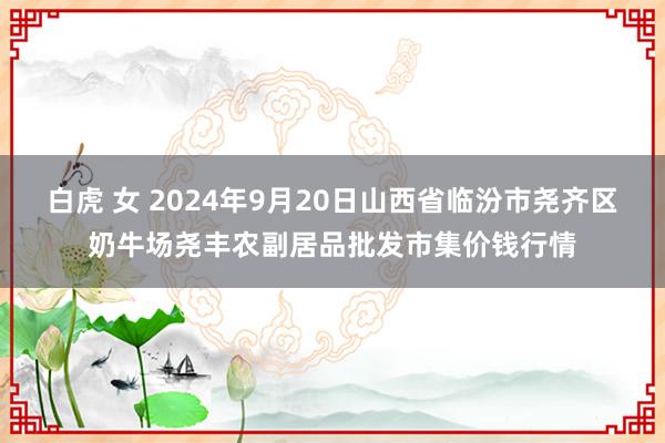 白虎 女 2024年9月20日山西省临汾市尧齐区奶牛场尧丰农副居品批发市集价钱行情