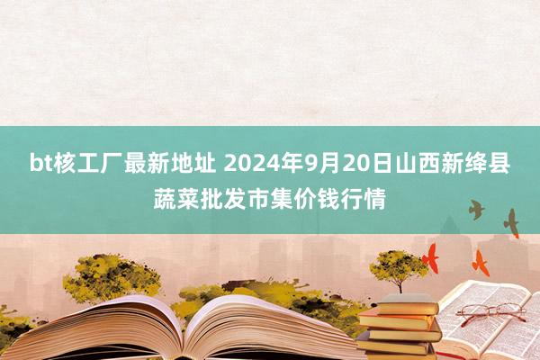 bt核工厂最新地址 2024年9月20日山西新绛县蔬菜批发市集价钱行情