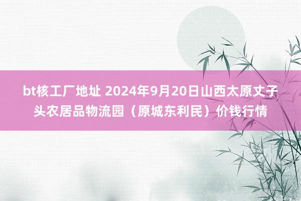 bt核工厂地址 2024年9月20日山西太原丈子头农居品物流园（原城东利民）价钱行情