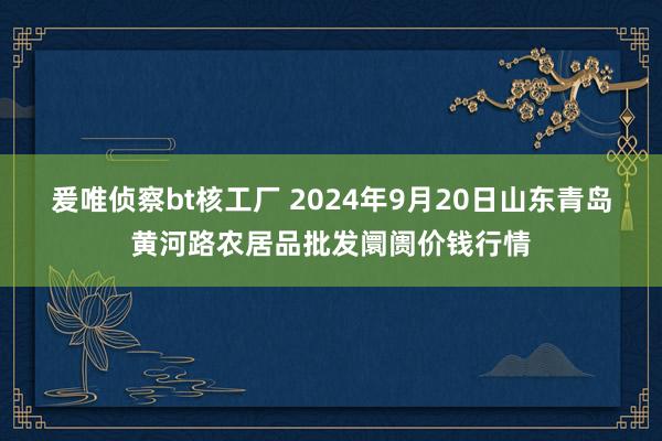 爰唯侦察bt核工厂 2024年9月20日山东青岛黄河路农居品批发阛阓价钱行情