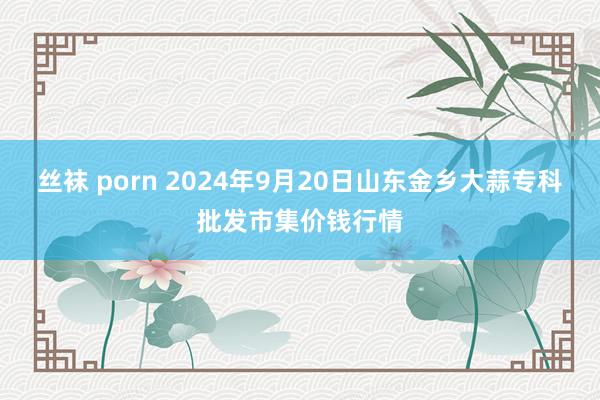 丝袜 porn 2024年9月20日山东金乡大蒜专科批发市集价钱行情