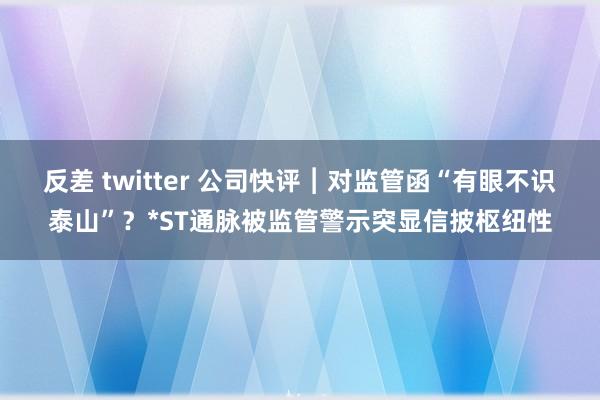 反差 twitter 公司快评︱对监管函“有眼不识泰山”？*ST通脉被监管警示突显信披枢纽性