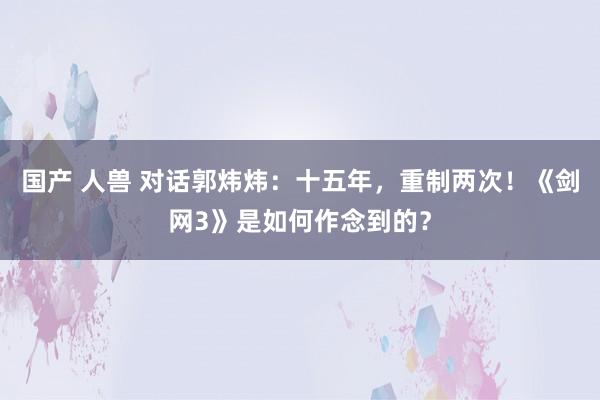 国产 人兽 对话郭炜炜：十五年，重制两次！《剑网3》是如何作念到的？