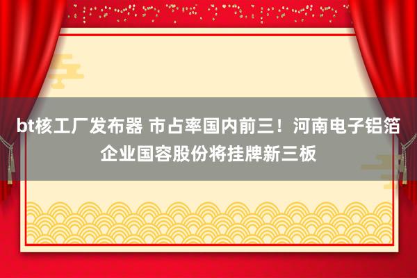 bt核工厂发布器 市占率国内前三！河南电子铝箔企业国容股份将挂牌新三板