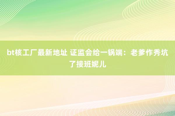 bt核工厂最新地址 证监会给一锅端：老爹作秀坑了接班妮儿