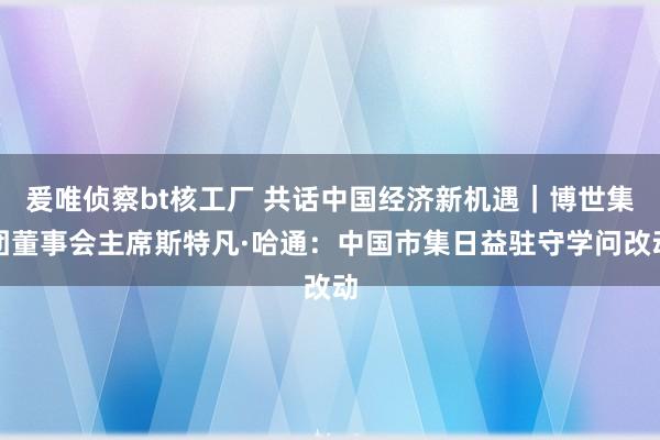 爰唯侦察bt核工厂 共话中国经济新机遇｜博世集团董事会主席斯特凡·哈通：中国市集日益驻守学问改动