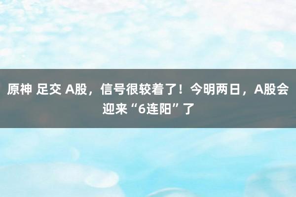 原神 足交 A股，信号很较着了！今明两日，A股会迎来“6连阳”了