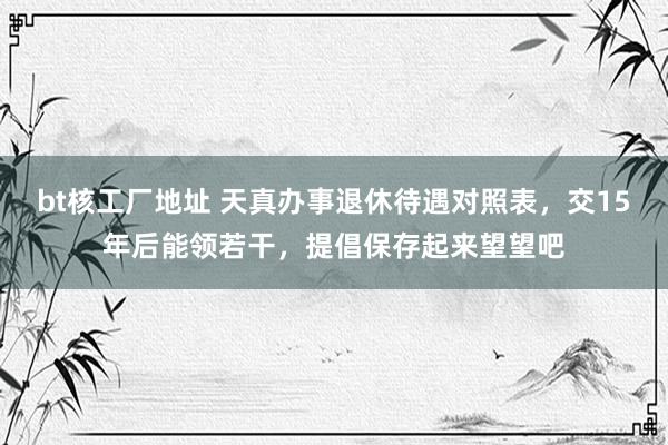 bt核工厂地址 天真办事退休待遇对照表，交15年后能领若干，提倡保存起来望望吧