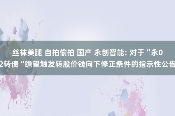 丝袜美腿 自拍偷拍 国产 永创智能: 对于“永02转债“瞻望触发转股价钱向下修正条件的指示性公告