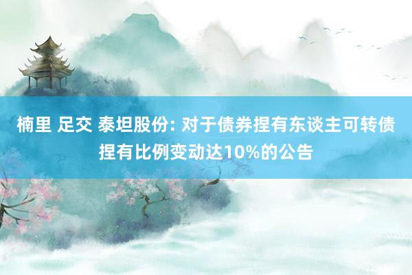 楠里 足交 泰坦股份: 对于债券捏有东谈主可转债捏有比例变动达10%的公告