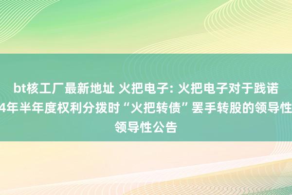 bt核工厂最新地址 火把电子: 火把电子对于践诺2024年半年度权利分拨时“火把转债”罢手转股的领导性公告