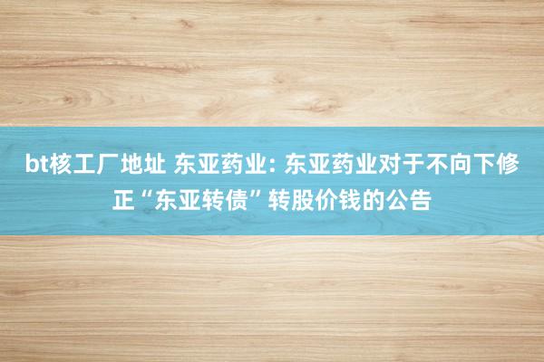 bt核工厂地址 东亚药业: 东亚药业对于不向下修正“东亚转债”转股价钱的公告