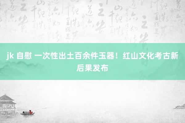 jk 自慰 一次性出土百余件玉器！红山文化考古新后果发布