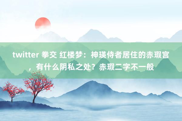 twitter 拳交 红楼梦：神瑛侍者居住的赤瑕宫，有什么阴私之处？赤瑕二字不一般