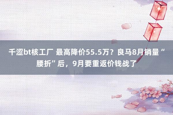 千涩bt核工厂 最高降价55.5万？良马8月销量“腰折”后，9月要重返价钱战了