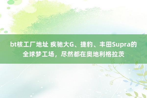 bt核工厂地址 疾驰大G、捷豹、丰田Supra的全球梦工场，尽然都在奥地利格拉茨