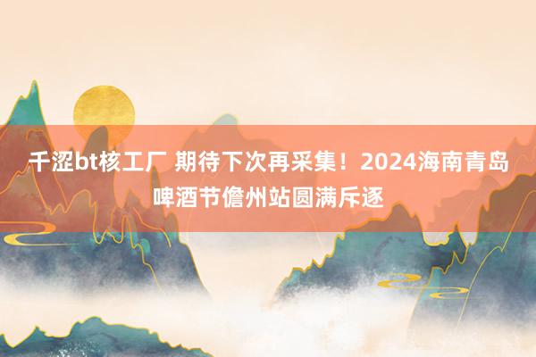 千涩bt核工厂 期待下次再采集！2024海南青岛啤酒节儋州站圆满斥逐