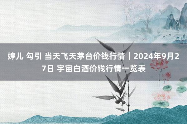 婷儿 勾引 当天飞天茅台价钱行情｜2024年9月27日 宇宙白酒价钱行情一览表