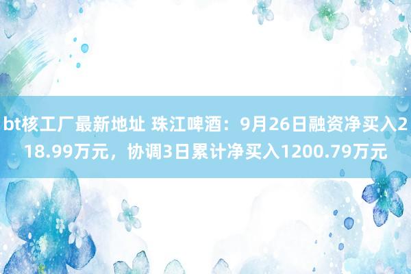 bt核工厂最新地址 珠江啤酒：9月26日融资净买入218.99万元，协调3日累计净买入1200.79万元