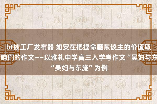 bt核工厂发布器 如安在把捏命题东谈主的价值取向中深刻咱们的作文——以雅礼中学高三入学考作文“吴妇与东施”为例