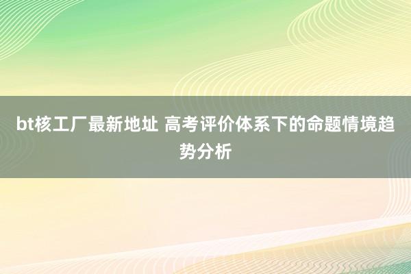 bt核工厂最新地址 高考评价体系下的命题情境趋势分析