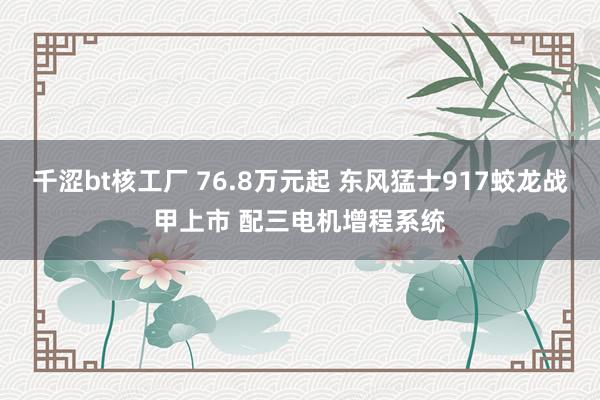 千涩bt核工厂 76.8万元起 东风猛士917蛟龙战甲上市 配三电机增程系统