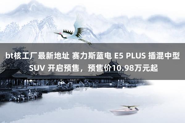 bt核工厂最新地址 赛力斯蓝电 E5 PLUS 插混中型 SUV 开启预售，预售价10.98万元起