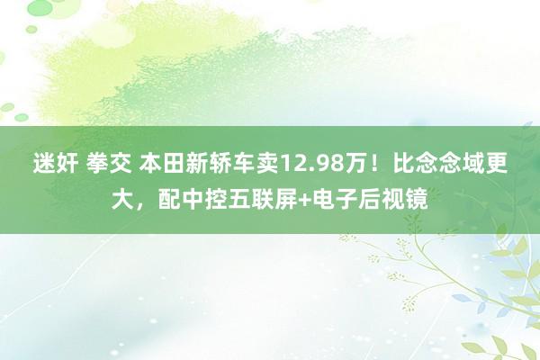 迷奸 拳交 本田新轿车卖12.98万！比念念域更大，配中控五联屏+电子后视镜