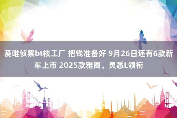 爰唯侦察bt核工厂 把钱准备好 9月26日还有6款新车上市 2025款雅阁、灵悉L领衔