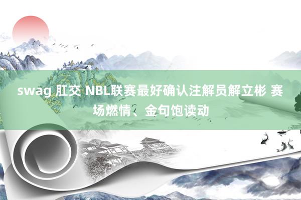 swag 肛交 NBL联赛最好确认注解员解立彬 赛场燃情、金句饱读动