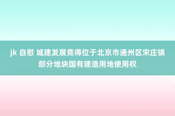 jk 自慰 城建发展竞得位于北京市通州区宋庄镇部分地块国有建造用地使用权