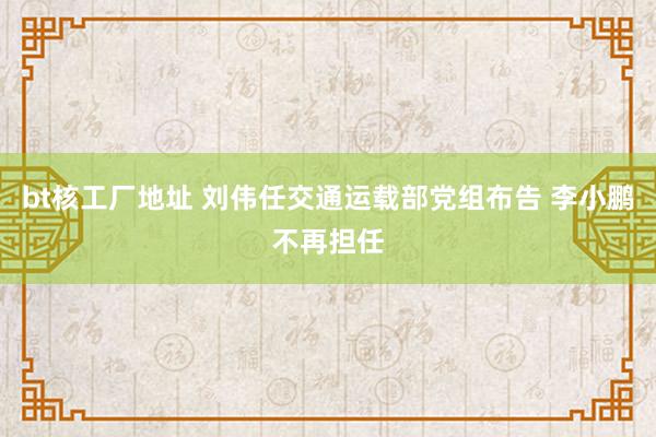 bt核工厂地址 刘伟任交通运载部党组布告 李小鹏不再担任