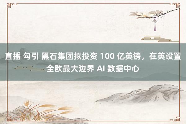 直播 勾引 黑石集团拟投资 100 亿英镑，在英设置全欧最大边界 AI 数据中心