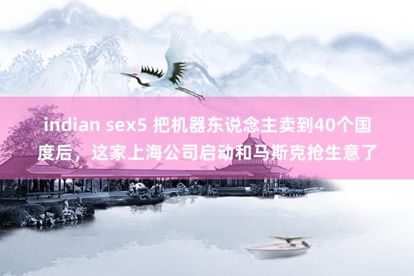 indian sex5 把机器东说念主卖到40个国度后，这家上海公司启动和马斯克抢生意了